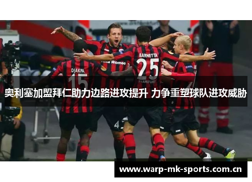 奥利塞加盟拜仁助力边路进攻提升 力争重塑球队进攻威胁 奥利塞加盟拜仁助力边路进攻提升 力争重塑球队进攻威胁